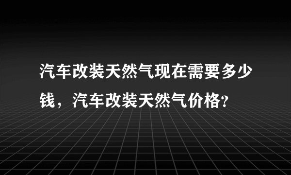 汽车改装天然气现在需要多少钱，汽车改装天然气价格？