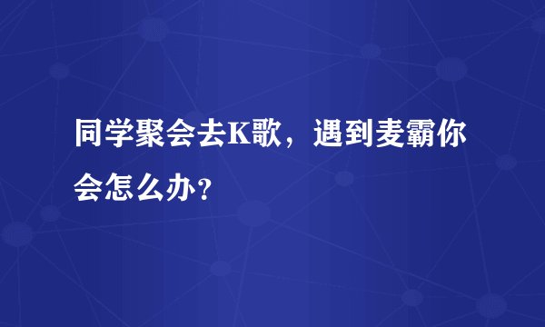 同学聚会去K歌，遇到麦霸你会怎么办？
