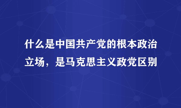 什么是中国共产党的根本政治立场，是马克思主义政党区别