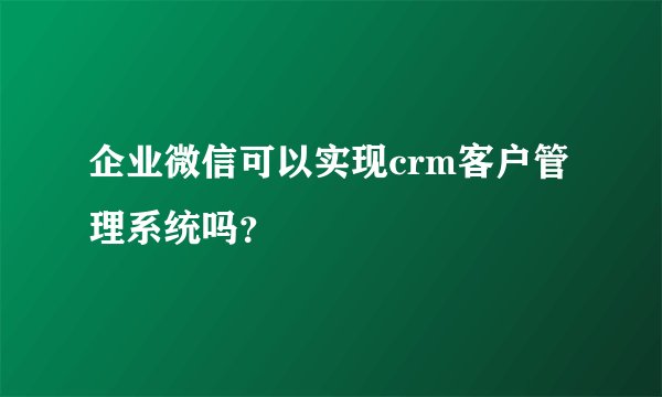 企业微信可以实现crm客户管理系统吗？