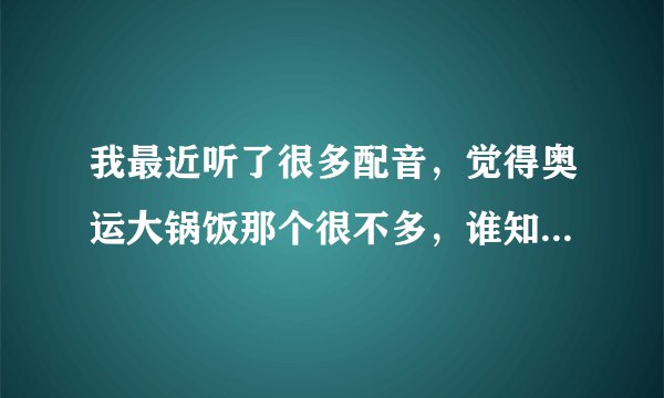 我最近听了很多配音，觉得奥运大锅饭那个很不多，谁知道他是谁？