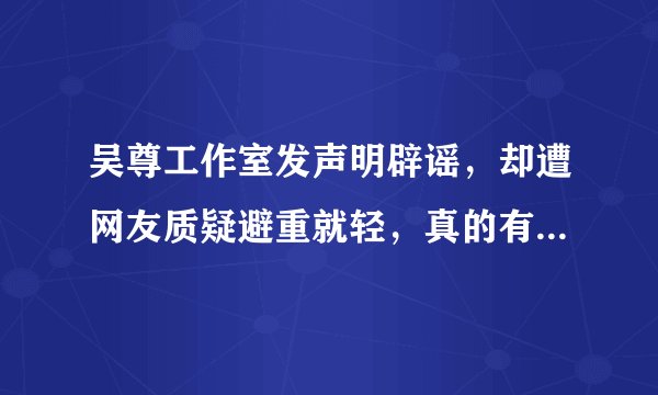 吴尊工作室发声明辟谣，却遭网友质疑避重就轻，真的有必要吗- 飞外网