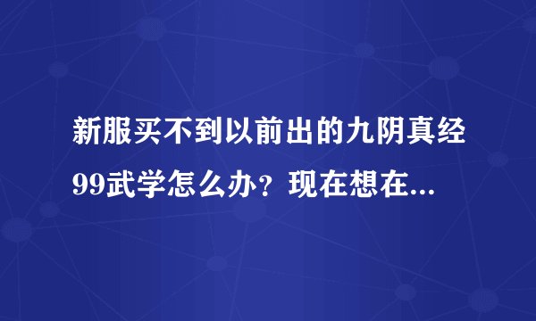 新服买不到以前出的九阴真经99武学怎么办？现在想在新服买以前的99武学怎么办？