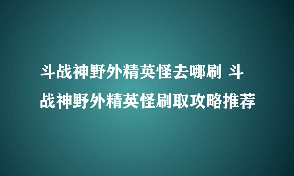 斗战神野外精英怪去哪刷 斗战神野外精英怪刷取攻略推荐