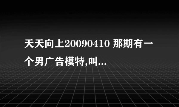 天天向上20090410 那期有一个男广告模特,叫什么呀?