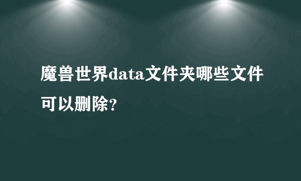 魔兽世界data文件夹哪些文件可以删除？