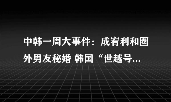 中韩一周大事件：成宥利和圈外男友秘婚 韩国“世越号”沉船首具遗骨身份确认