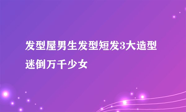 发型屋男生发型短发3大造型迷倒万千少女