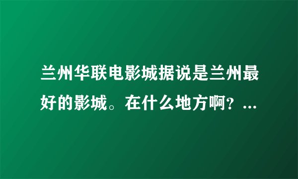 兰州华联电影城据说是兰州最好的影城。在什么地方啊？我是外地人，请详细。