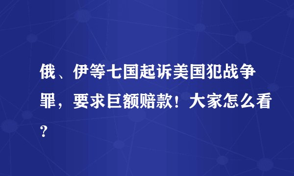 俄、伊等七国起诉美国犯战争罪，要求巨额赔款！大家怎么看？