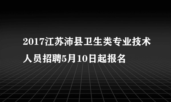 2017江苏沛县卫生类专业技术人员招聘5月10日起报名