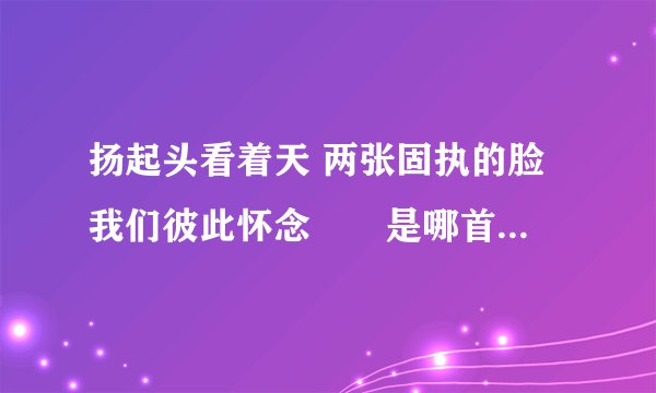 扬起头看着天 两张固执的脸 我们彼此怀念　　是哪首歌的歌词？