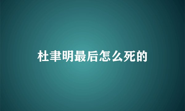杜聿明最后怎么死的