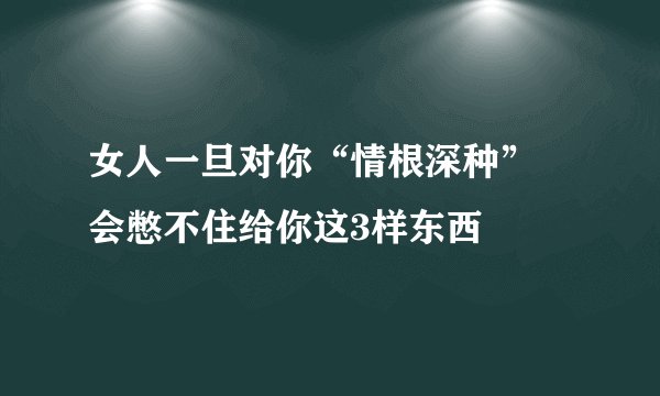 女人一旦对你“情根深种” 会憋不住给你这3样东西