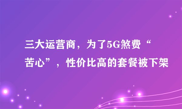 三大运营商，为了5G煞费“苦心”，性价比高的套餐被下架