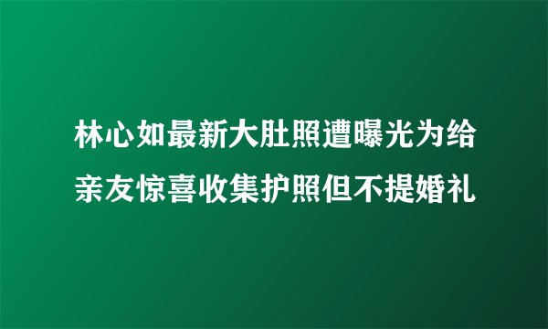 林心如最新大肚照遭曝光为给亲友惊喜收集护照但不提婚礼