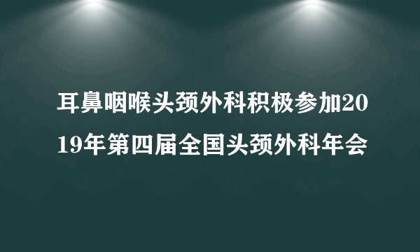 耳鼻咽喉头颈外科积极参加2019年第四届全国头颈外科年会