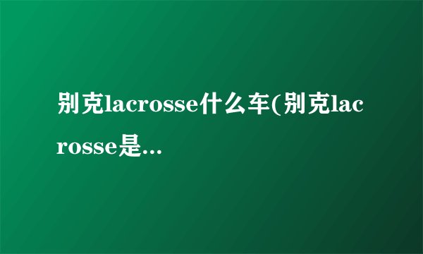 别克lacrosse什么车(别克lacrosse是哪一款)