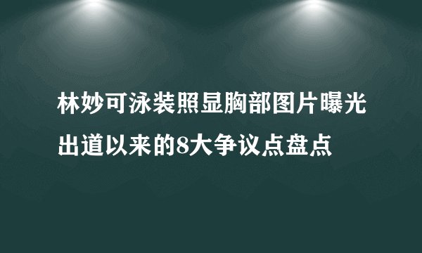 林妙可泳装照显胸部图片曝光出道以来的8大争议点盘点