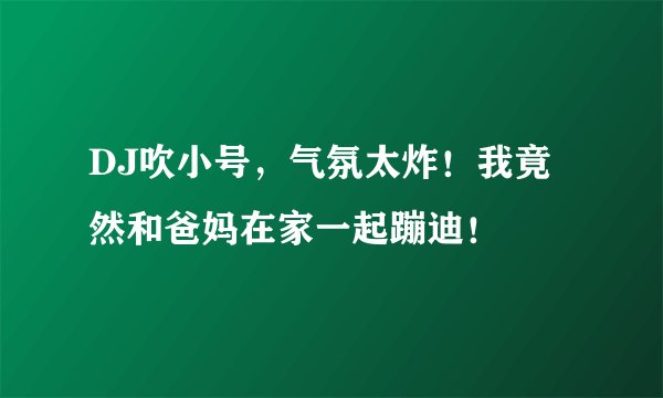 DJ吹小号，气氛太炸！我竟然和爸妈在家一起蹦迪！