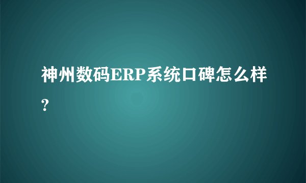 神州数码ERP系统口碑怎么样?