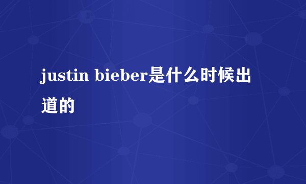 justin bieber是什么时候出道的