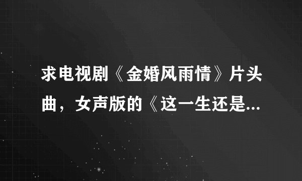 求电视剧《金婚风雨情》片头曲，女声版的《这一生还是你最好》