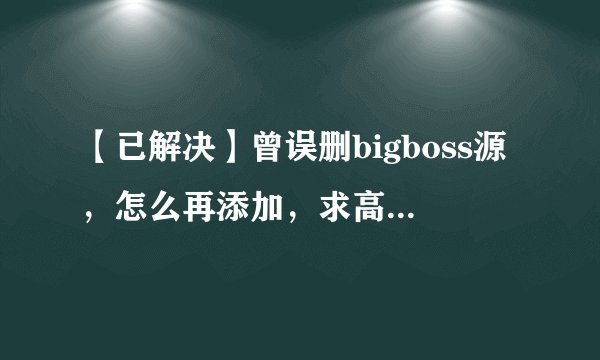 【已解决】曾误删bigboss源，怎么再添加，求高手。。。。求救