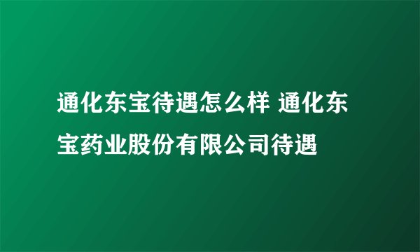 通化东宝待遇怎么样 通化东宝药业股份有限公司待遇