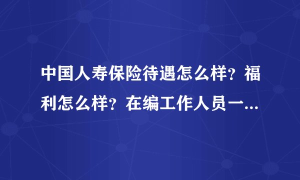 中国人寿保险待遇怎么样？福利怎么样？在编工作人员一般工资都多少