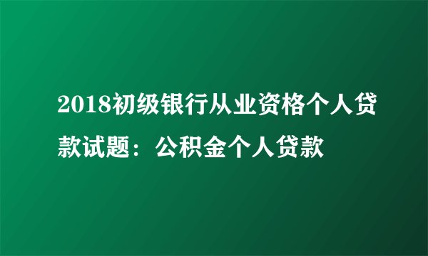 2018初级银行从业资格个人贷款试题：公积金个人贷款