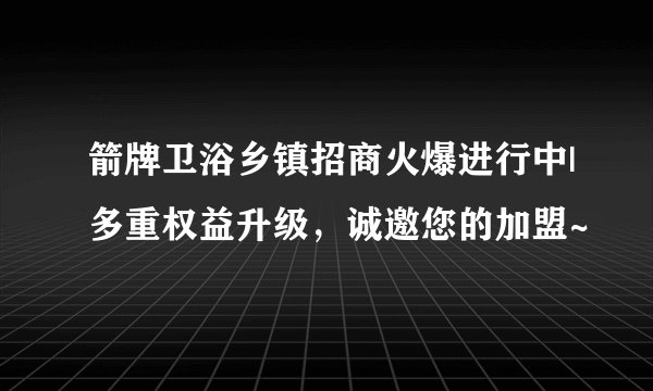 箭牌卫浴乡镇招商火爆进行中|多重权益升级，诚邀您的加盟~
