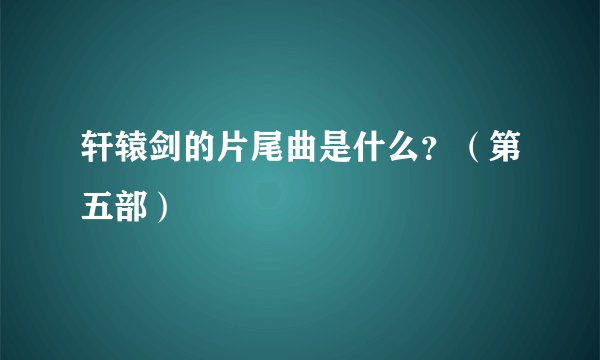 轩辕剑的片尾曲是什么？（第五部）
