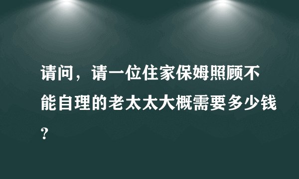 请问，请一位住家保姆照顾不能自理的老太太大概需要多少钱？