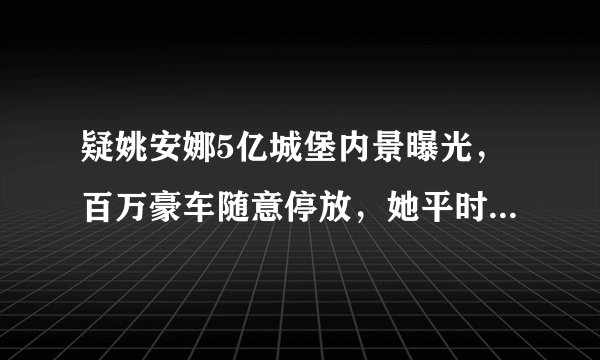 疑姚安娜5亿城堡内景曝光，百万豪车随意停放，她平时的生活是什么样的？