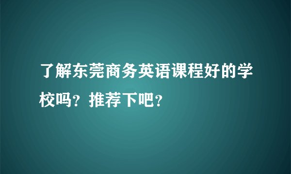 了解东莞商务英语课程好的学校吗？推荐下吧？