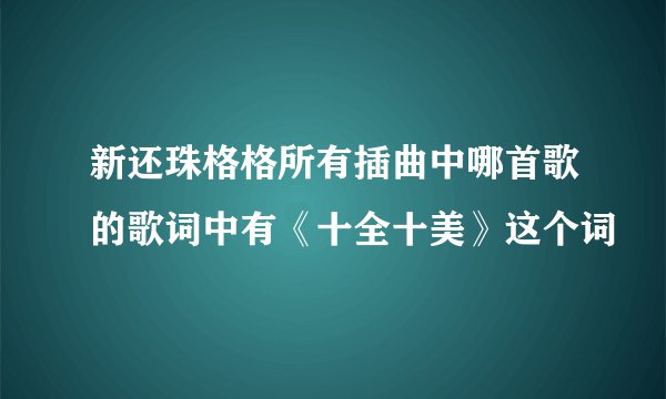 新还珠格格所有插曲中哪首歌的歌词中有《十全十美》这个词