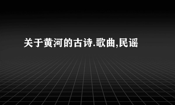 关于黄河的古诗.歌曲,民谣
