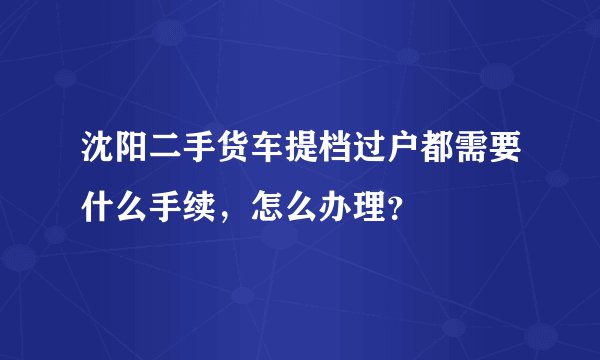 沈阳二手货车提档过户都需要什么手续，怎么办理？