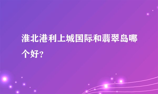 淮北港利上城国际和翡翠岛哪个好？