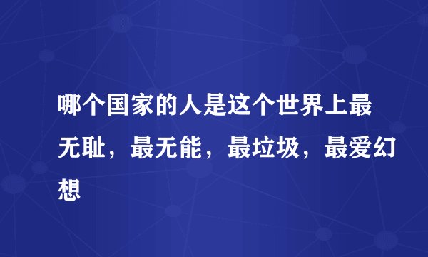 哪个国家的人是这个世界上最无耻，最无能，最垃圾，最爱幻想