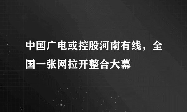 中国广电或控股河南有线，全国一张网拉开整合大幕