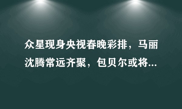 众星现身央视春晚彩排，马丽沈腾常远齐聚，包贝尔或将首秀，颖儿让人意外！
