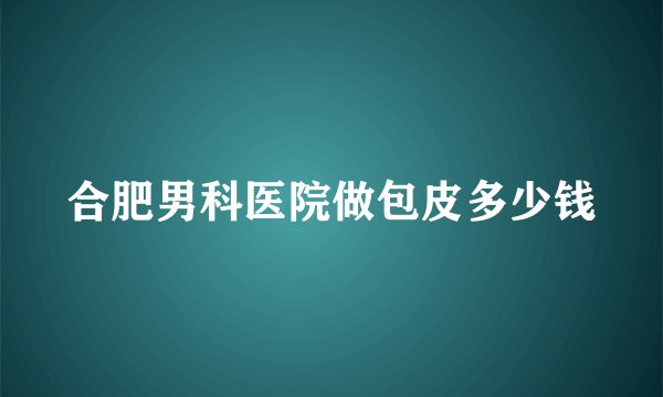 合肥男科医院做包皮多少钱