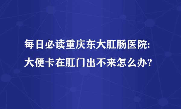 每日必读重庆东大肛肠医院:大便卡在肛门出不来怎么办?