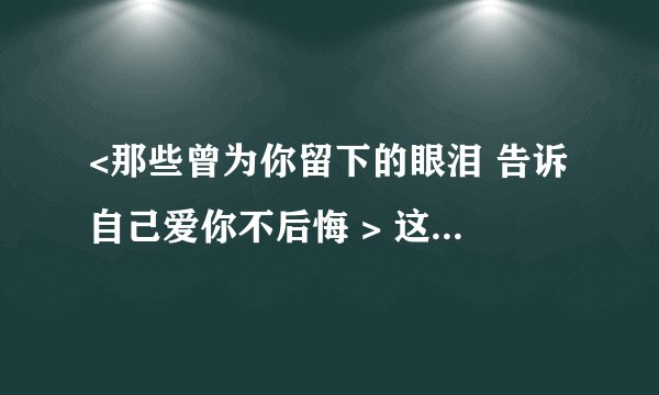 <那些曾为你留下的眼泪 告诉自己爱你不后悔 > 这句歌词的歌名叫什么？