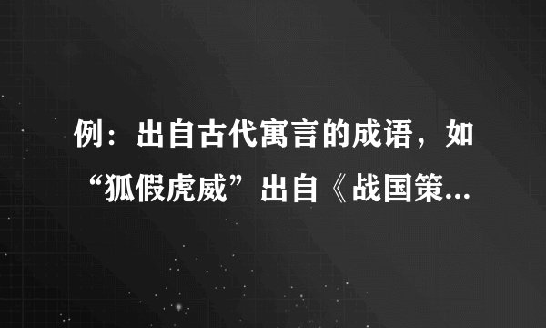 例：出自古代寓言的成语，如“狐假虎威”出自《战国策·楚策》，“鹬蚌相争”出自《燕策》。