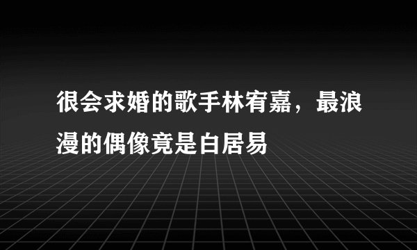 很会求婚的歌手林宥嘉，最浪漫的偶像竟是白居易