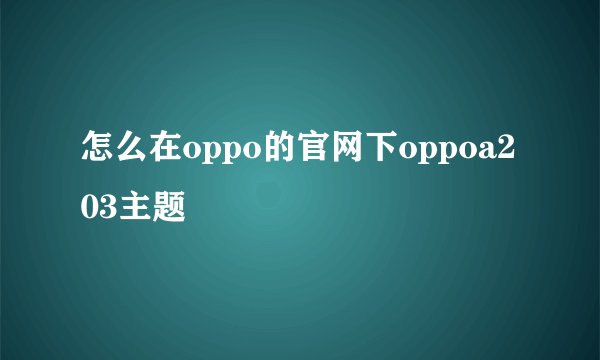 怎么在oppo的官网下oppoa203主题