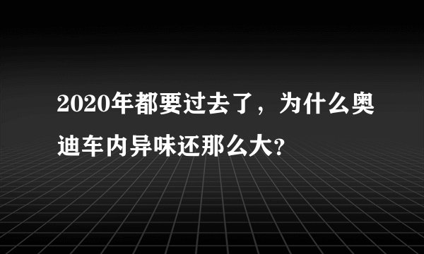 2020年都要过去了，为什么奥迪车内异味还那么大？